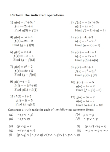 Perform the indicated operations.
1) g(a)=a^3+5a^2 2) f(x)=-3x^2+3x
f(a)=2a+4
g(x)=2x+5
Find g(3)+f(3) Find f(-4)/ g(-4)
3) g(a)=3a+3 4) g(x)=4x+3
f(a)=2a-2
h(x)=x^3-2x^2
Find (g+f)(9) Find (g-h)(-1)
5) g(x)=x+3 6) g(x)=-4x+1
f(x)=-x+4
h(x)=-2x-1
Find (g-f)(3) Find g(5)+h(5)
7) g(x)=x^2+2 8) g(x)=3x+1
f(x)=2x+5
f(x)=x^3+3x^2
Find (g-f)(0) Find g(2)· f(2)
9) g(t)=t-3 10) f(n)=n-5
h(t)=-3t^3+6t
g(n)=4n+2
Find g(1)+h(1) Find (f+g)(-8)
11) h(t)=t+5 12) g(a)=3a-2
g(t)=3t-5
h(a)=4a-2
Find (h· g)(5) Find (a+h)(-10)
Construct a truth table for each of the following statement forms:
(a) sim (pvee sim p)
(c) sim (pvee q) (d) (b) pwedge sim p
sim pvee sim q
(e) (pvee q)wedge r (1) (pwedge r)vee (qwedge r)
(g) sim (pwedge qwedge r) (n) sim pvee sim qvee sim r
(i) (pwedge q)vee (sim pwedge q)vee (pwedge sim q)vee (sim pwedge sim q)