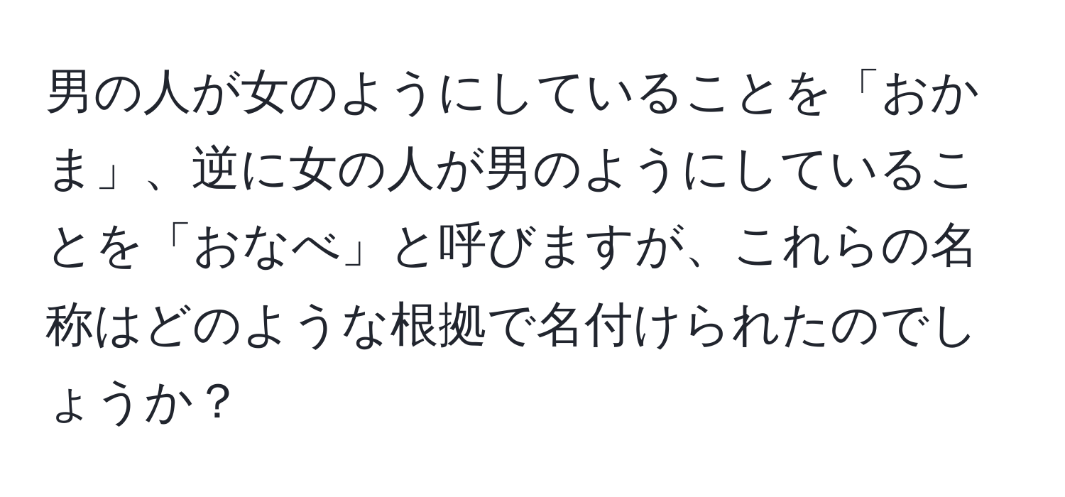 男の人が女のようにしていることを「おかま」、逆に女の人が男のようにしていることを「おなべ」と呼びますが、これらの名称はどのような根拠で名付けられたのでしょうか？