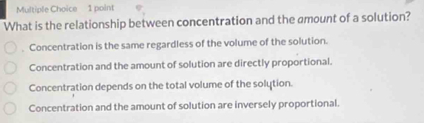 What is the relationship between concentration and the amount of a solution?
Concentration is the same regardless of the volume of the solution.
Concentration and the amount of solution are directly proportional.
Concentration depends on the total volume of the solytion.
Concentration and the amount of solution are inversely proportional.