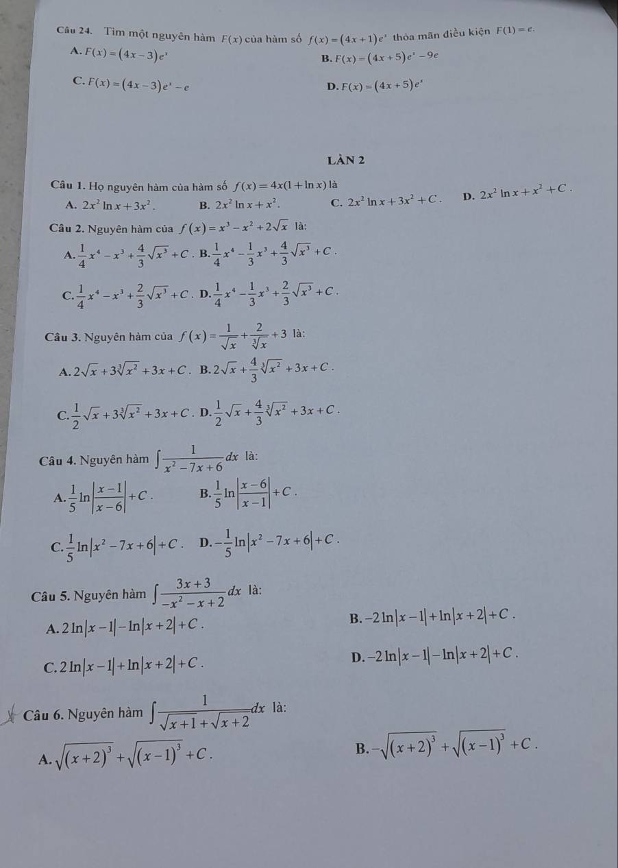 Tìm một nguyên hàm F(x) của hàm số f(x)=(4x+1)e^x thỏa mãn điều kiện F(1)=e.
A. F(x)=(4x-3)e^x
B. F(x)=(4x+5)e^x-9e
C. F(x)=(4x-3)e^x-e
D. F(x)=(4x+5)e^x
LàN 2
Câu 1. Họ nguyên hàm của hàm số f(x)=4x(1+ln x) là
A. 2x^2ln x+3x^2. B. 2x^2ln x+x^2. C. 2x^2ln x+3x^2+C. D. 2x^2ln x+x^2+C.
Câu 2. Nguyên hàm của f(x)=x^3-x^2+2sqrt(x)|
A.  1/4 x^4-x^3+ 4/3 sqrt(x^3)+C. B.  1/4 x^4- 1/3 x^3+ 4/3 sqrt(x^3)+C.
C.  1/4 x^4-x^3+ 2/3 sqrt(x^3)+C. D.  1/4 x^4- 1/3 x^3+ 2/3 sqrt(x^3)+C.
Câu 3. Nguyên hàm của f(x)= 1/sqrt(x) + 2/sqrt[3](x) +3 là:
A. 2sqrt(x)+3sqrt[3](x^2)+3x+C. B. 2sqrt(x)+ 4/3 sqrt[3](x^2)+3x+C.
C.  1/2 sqrt(x)+3sqrt[3](x^2)+3x+C. D.  1/2 sqrt(x)+ 4/3 sqrt[3](x^2)+3x+C.
Câu 4. Nguyên hàm ∈t  1/x^2-7x+6 dx là:
A.  1/5 ln | (x-1)/x-6 |+C. B. 1/5 ln | (x-6)/x-1 |+C.
C.  1/5 ln |x^2-7x+6|+C D. - 1/5 ln |x^2-7x+6|+C.
Câu 5. Nguyên hàm ∈t  (3x+3)/-x^2-x+2  dx là:
A. 2ln |x-1|-ln |x+2|+C.
B. -2ln |x-1|+ln |x+2|+C.
C. 2ln |x-1|+ln |x+2|+C.
D. -2ln |x-1|-ln |x+2|+C.
Câu 6. Nguyên hàm ∈t  1/sqrt(x+1)+sqrt(x+2) dx là:
A. sqrt((x+2)^3)+sqrt((x-1)^3)+C.
B. -sqrt((x+2)^3)+sqrt((x-1)^3)+C.