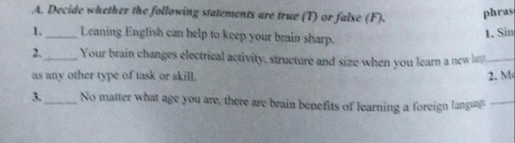 Decide whether the following statements are true (T) or false (F). 
phras 
1、_ Leaning English can help to keep your brain sharp. 
1. Sin 
2._ Your brain changes electrical activity, structure and size when you learn a new la_ 
as any other type of task or skill. 2. M 
3._ No matter what age you are, there are brain benefits of learning a foreign langu_