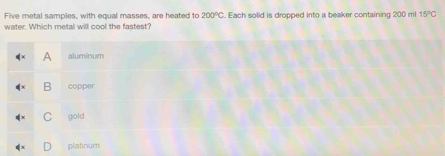 Five metal samples, with equal masses, are heated to 200°C. Each solid is dropped into a beaker containing 200 ml 15°C
water. Which metal will cool the fastest?
A aluminum
B copper
C gold
platinum