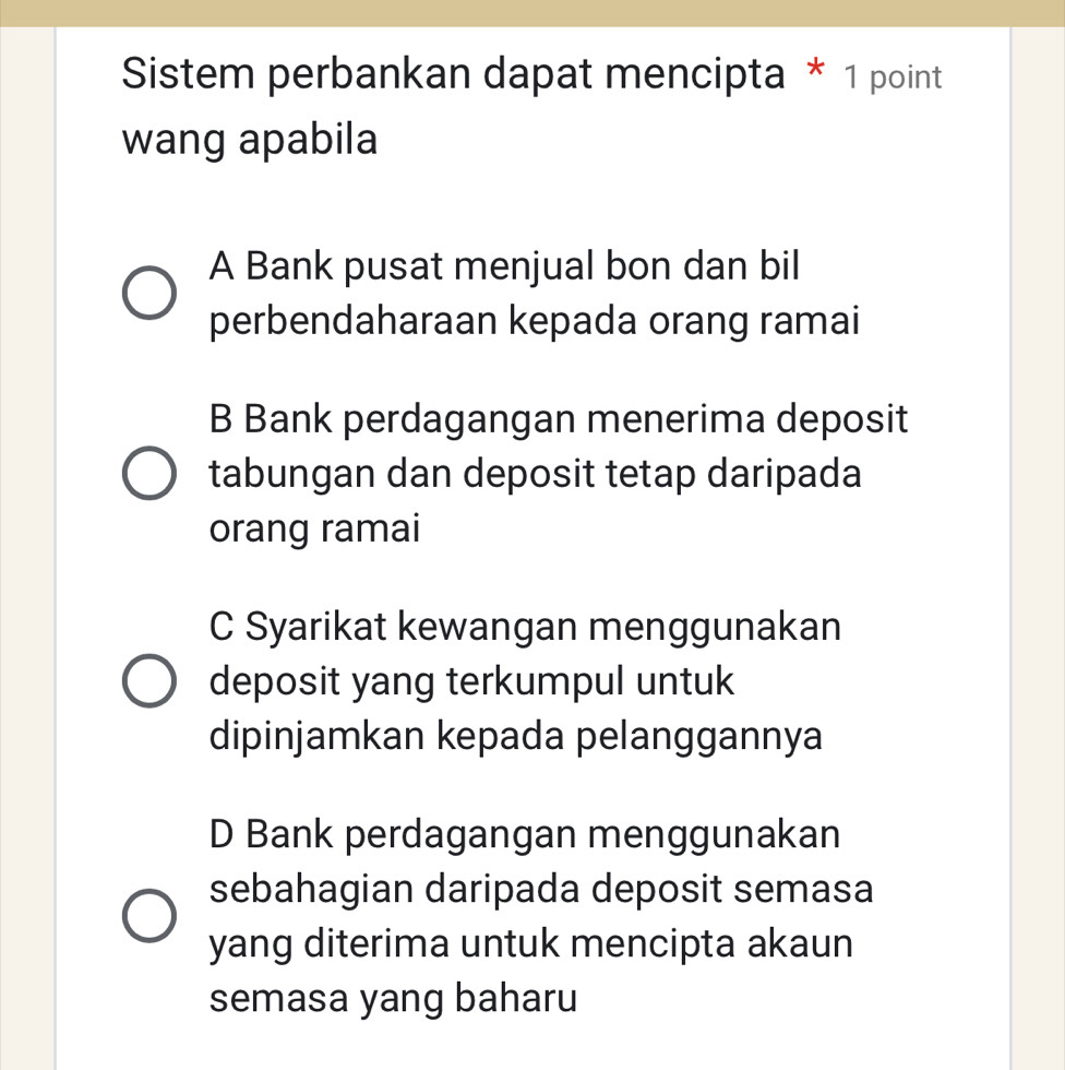 Sistem perbankan dapat mencipta * 1 point
wang apabila
A Bank pusat menjual bon dan bil
perbendaharaan kepada orang ramai
B Bank perdagangan menerima deposit
tabungan dan deposit tetap daripada
orang ramai
C Syarikat kewangan menggunakan
deposit yang terkumpul untuk
dipinjamkan kepada pelanggannya
D Bank perdagangan menggunakan
sebahagian daripada deposit semasa
yang diterima untuk mencipta akaun
semasa yang baharu