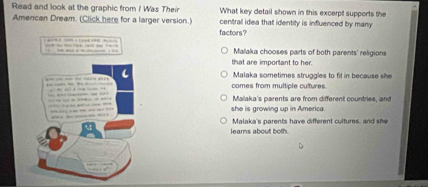 Read and look at the graphic from / Was Their What key detail shown in this excerpt supports the
Amencan Dream. (Click here for a larger version.) central idea that identity is influenced by many
factors?
5 Aet wh gr nchien, 219 Malaka chooses parts of both parents' religions
that are important to her.
Malaka sometimes struggles to fit in because she
comes from multiple cultures.
Malaka's parents are from different countries, and
she is growing up in America.
Malaka's parents have different cultures, and she
learns about both.