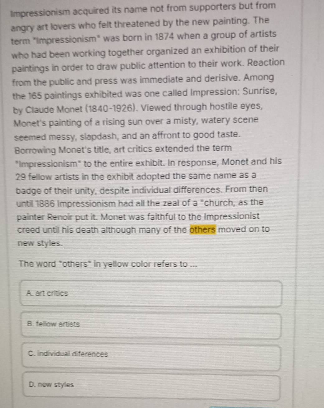Impressionism acquired its name not from supporters but from
angry art lovers who felt threatened by the new painting. The
term "Impressionism" was born in 1874 when a group of artists
who had been working together organized an exhibition of their
paintings in order to draw public attention to their work. Reaction
from the public and press was immediate and derisive. Among
the 165 paintings exhibited was one called Impression: Sunrise,
by Claude Monet (1840-1926). Viewed through hostile eyes,
Monet's painting of a rising sun over a misty, watery scene
seemed messy, slapdash, and an affront to good taste.
Borrowing Monet's title, art critics extended the term
"Impressionism" to the entire exhibit. In response, Monet and his
29 fellow artists in the exhibit adopted the same name as a
badge of their unity, despite individual differences. From then
until 1886 Impressionism had all the zeal of a "church, as the
painter Renoir put it. Monet was faithful to the Impressionist
creed until his death although many of the others moved on to
new styles.
The word "others" in yellow color refers to ...
A. art critics
B. fellow artists
C. individual diferences
D. new styles