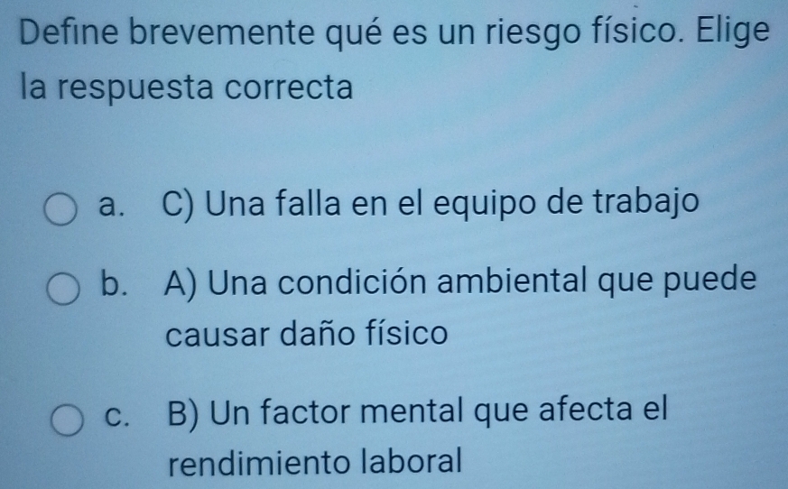 Define brevemente qué es un riesgo físico. Elige
la respuesta correcta
a. C) Una falla en el equipo de trabajo
b. A) Una condición ambiental que puede
causar daño físico
c. B) Un factor mental que afecta el
rendimiento laboral