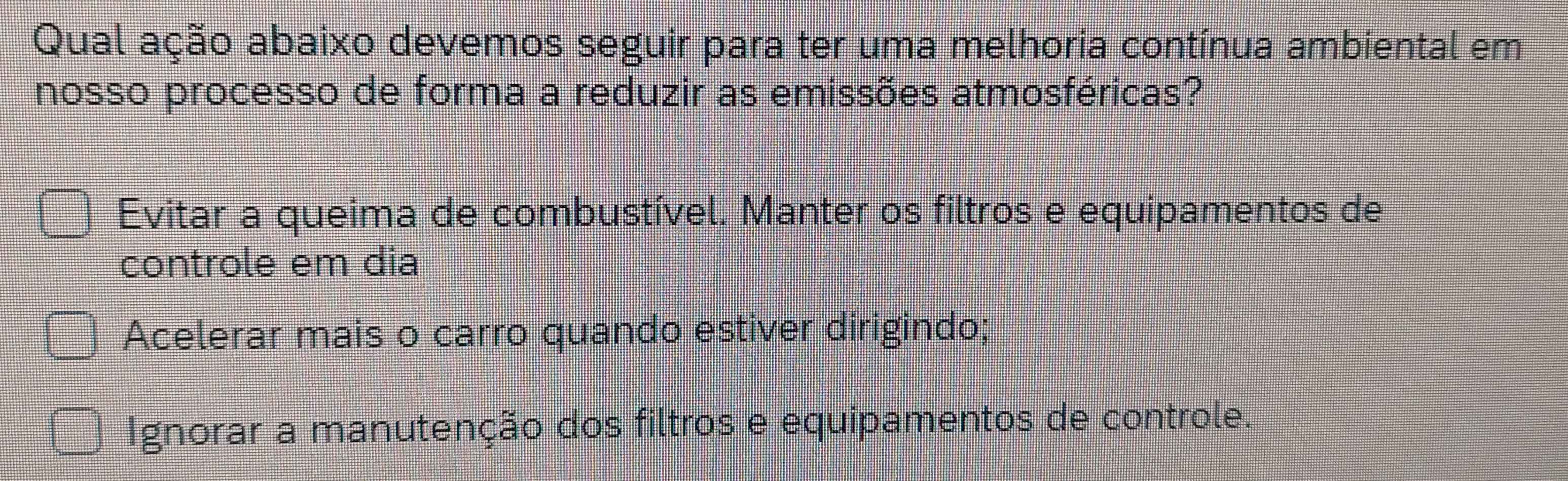 Qual ação abaixo devemos seguir para ter uma melhoria contínua ambiental em
nosso processo de forma a reduzir as emissões atmosféricas?
Evitar a queima de combustível. Manter os filtros e equipamentos de
controle em dia
Acelerar mais o carro quando estiver dirigindo;
Ignorar a manutenção dos filtros e equipamentos de controle.