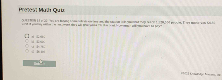 Pretest Math Quiz
QUESTION 14 of 20: You are buying some television time and the station tells you that they reach 1,520,000 people. They quote you $4.50
CPM. If you buy within the next week they will give you a 5% discount. How much will you have to pay?
a) $2,680
b) $3,000
c) $4,750
d) $6,498
Submit
©2023 Knowledge Matters, Inc.