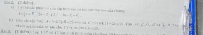 (2 điễm) a) Liệt kế các phần tử của tập hợp sau và tàm các tập con của chủng: A= x∈ R|(2x+2)· (2x^2-3x+1)=0. 
b) Cho các tập hợp A=(-2,7), B=[5,+∈fty ) yà C= x∈ R|1-2x≤ 0 , Tìm A∩ B. A∪ B và RB: Tim t u 
cả các giả trí của w sao cho C∩  -∈fty ,2omega +3 =varnothing. 
Bài 3 (1 điểm), Lớp 10 ử có 17 bục sinh thích món cầu lùng 18 h