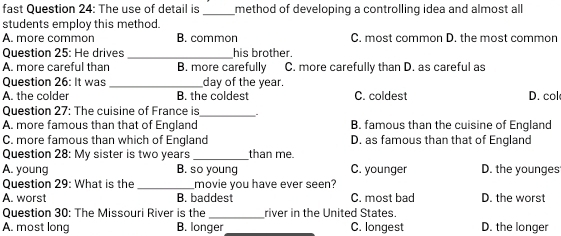 fast Question 24: The use of detail is_ method of developing a controlling idea and almost all
students employ this method.
A. more common B. common C. most common D. the most common
Question 25: He drives _his brother.
A. more careful than B. more carefully C. more carefully than D. as careful as
Question 26: It was _day of the year.
A. the colder B. the coldest C. coldest D. col
Question 27: The cuisine of France is _,
A. more famous than that of England B. famous than the cuisine of England
C. more famous than which of England D. as famous than that of England
Question 28: My sister is two years_ than me.
A. young B. so young C. younger D. the younges
Question 29: What is the_ movie you have ever seen?
A. worst B. baddest C. most bad D. the worst
Question 30: The Missouri River is the_ river in the United States.
A. most long B. longer _C. longest D. the longer