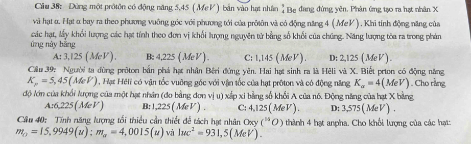 Dùng một prôtôn có động năng 5,45 (MeV) bắn vào hạt nhân # Be đang đứng yên. Phản ứng tạo ra hạt nhân X
và hạt α. Hạt α bay ra theo phương vuông góc với phương tới của prôtôn và có động năng 4 (MeV ). Khi tính động năng của
các hạt, lấy khối lượng các hạt tính theo đơn vị khối lượng nguyên tử bằng số khối của chúng. Năng lượng tỏa ra trong phản
ứng này băng
A:3,125(MeV). B: 4,225 ( MeV ). C: 1,145(MeV). D: 2,125 (Me V ).
Cầâu 39: Người ta dùng prôton bắn phá hạt nhân Bêri đứng yên. Hai hạt sinh ra là Hêli và X. Biết prton có động năng
K_p=5,45(MeV) 0, Hạt Hêli có vận tốc vuông góc với vận tốc của hạt prôton và có động năng K_alpha =4(MeV). Cho rằng
độ lớn của khối lượng của một hạt nhân (đo bằng đơn vị u) xấp xỉ bằng số khối A của nó. Động năng của hạt X bằng
A:6,225 ( Me V) B: 1,225(MeV) C: 4,125(MeV). D: 3,575 ( MeV ).
Câu 40: Tính năng lượng tối thiều cần thiết đề tách hạt nhân Oxy (^16O) thành 4 hạt anpha. Cho khối lượng của các hạt:
m_O=15,9949(u); m_alpha =4,0015(u) và 1uc^2=931,5(M de V )