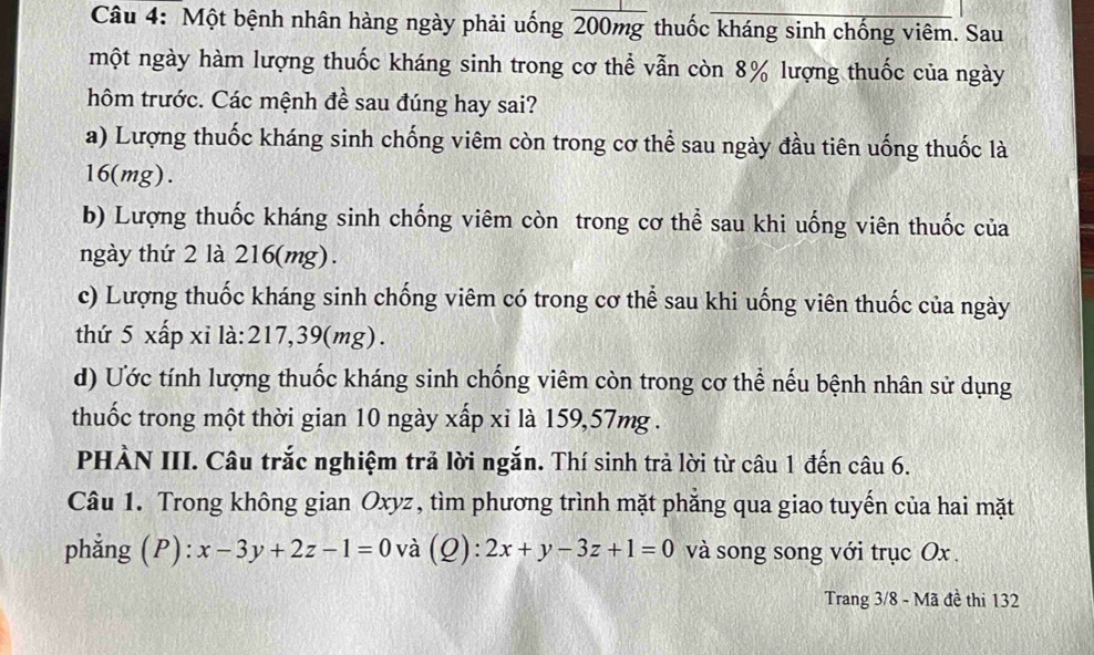 Một bệnh nhân hàng ngày phải uống 200mg thuốc kháng sinh chống viêm. Sau
một ngày hàm lượng thuốc kháng sinh trong cơ thể vẫn còn 8% lượng thuốc của ngày
hôm trước. Các mệnh đề sau đúng hay sai?
a) Lượng thuốc kháng sinh chống viêm còn trong cơ thể sau ngày đầu tiên uống thuốc là
16 (mg).
b) Lượng thuốc kháng sinh chống viêm còn trong cơ thể sau khi uống viên thuốc của
ngày thứ 2 là 216 (mg).
c) Lượng thuốc kháng sinh chống viêm có trong cơ thể sau khi uống viên thuốc của ngày
thứ 5 xấp xỉ là: 217,39(mg).
d) Ước tính lượng thuốc kháng sinh chống viêm còn trong cơ thể nếu bệnh nhân sử dụng
thuốc trong một thời gian 10 ngày xấp xỉ là 159, 57mg.
PHÀN III. Câu trắc nghiệm trả lời ngắn. Thí sinh trả lời từ câu 1 đến câu 6.
Câu 1. Trong không gian Oxyz, tìm phương trình mặt phẳng qua giao tuyến của hai mặt
phẳng (P): x-3y+2z-1=0 và (Q): 2x+y-3z+1=0 và song song với trục Ox.
Trang 3/8 - Mã đề thi 132