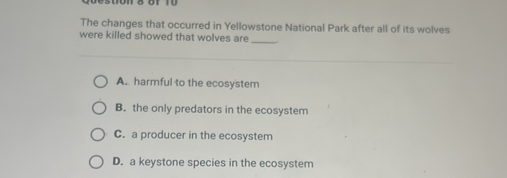 destion 8 of 10 
The changes that occurred in Yellowstone National Park after all of its wolves
were killed showed that wolves are __.
A. harmful to the ecosystem
B. the only predators in the ecosystem
C. a producer in the ecosystem
D. a keystone species in the ecosystem