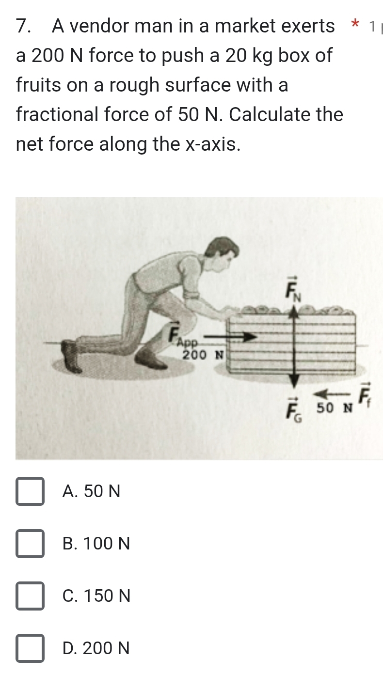 A vendor man in a market exerts * 1
a 200 N force to push a 20 kg box of
fruits on a rough surface with a
fractional force of 50 N. Calculate the
net force along the x-axis.
A. 50 N
B. 100 N
C. 150 N
D. 200 N