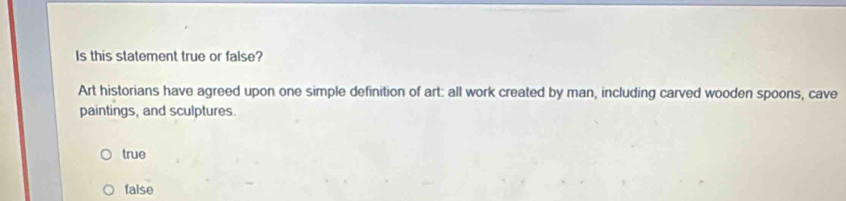 Is this statement true or false?
Art historians have agreed upon one simple definition of art: all work created by man, including carved wooden spoons, cave
paintings, and sculptures.
true
faise