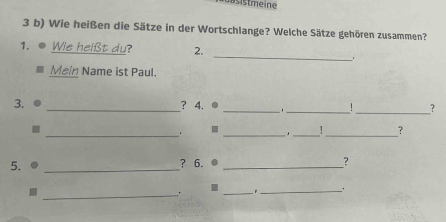 dasistmeine 
3 b) Wie heißen die Sätze in der Wortschlange? Welche Sätze gehören zusammen? 
_ 
1. Wie heißt du? 2. 
. 
Mein Name ist Paul. 
3. _? 4. __1 _? 
_. 
__' 
_? 
5. _? 6. _? 
_· 
_1_ 
.