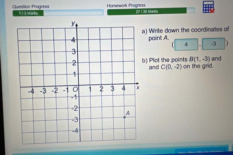 Question Progress Homework Progress 
1 / 3 Marks 27 / 30 Marks 
a) Write down the coordinates of 
point A.
( 4 , -3 )
b) Plot the points B(1,-3) and 
and C(0,-2) on the grid.