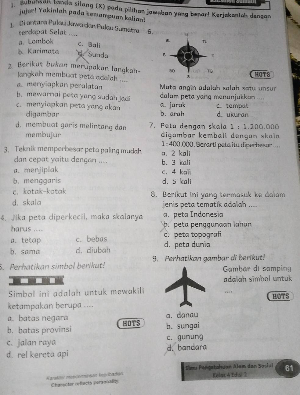 Bubunkan tanda silang (X) pada pilihan jawaban yang benar! Kerjakanlah dengan
jujur! Yakinlah pada kemampuan kalian!
1. Di antara Pulau Jawa dan Pulau Sumatra 6. 
terdapat Selat ....
a. Lombok c、 Bali
b. Karimata d. Sunda
2. Berikut bukan merupakan langkah- 
HOTS
langkah membuat peta adalah ....
a. menyiapkan peralatan Mata angin adalah salah satu unsur
b.mewarnai peta yang sudah jadi dalam peta yang menunjukkan ....
a. jarak
c. menyiapkan peta yang akan c. tempat
digambar b. arah d. ukuran
d. membuat garis melintang dan 7. Peta dengan skala 1:1.200.000
membujur digambar kembali dengan skala
1 : 400.000. Berarti peta itu diperbesar ....
3. Teknik memperbesar peta paling mudah a. 2 kali
dan cepat yaitu dengan .... b. 3 kali
a. menjiplak c. 4 kali
b. menggaris d. 5 kali
c. kotak-kotak
8. Berikut ini yang termasuk ke dalam
d. skala
jenis peta tematik adalah ....
4. Jika peta diperkecil, maka skalanya a. peta Indonesia
harus ....
b. peta penggunaan lahan
a. tetap c. bebas
c. peta topografi
d. peta dunia
b. sama d. diubah
9. Perhatikan gambar di berikut!
6. Perhatikan simbol berikut!
Gambar di samping
adalah simbol untuk
Simbol ini adalah untuk mewakili….
HOTS
ketampakan berupa ....
a. batas negara a. danau
b. batas provinsi HOTS b. sungai
c. jalan raya c. gunung
d. rel kereta api d. bandara
Ilmu Pengetahuan Alam dan Sosial 61
Karakter mencerminkan kepribadian. Kelas 4 Edisi 2
Character reflects personality.