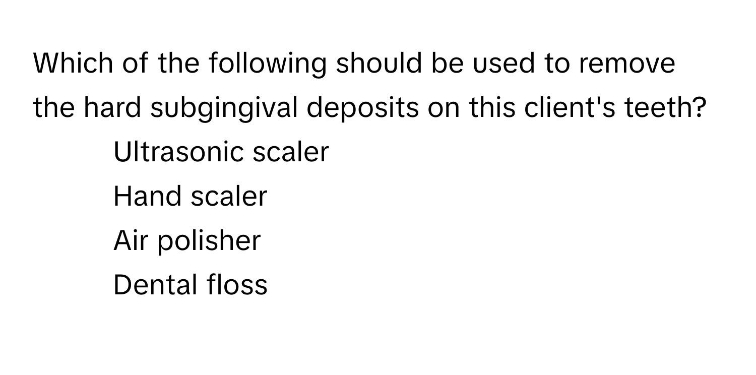 Which of the following should be used to remove the hard subgingival deposits on this client's teeth?

1) Ultrasonic scaler 
2) Hand scaler 
3) Air polisher 
4) Dental floss