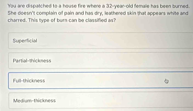 You are dispatched to a house fire where a 32-year-old female has been burned.
She doesn't complain of pain and has dry, leathered skin that appears white and
charred. This type of burn can be classified as?
Superficial
Partial-thickness
Full-thickness
Medium-thickness