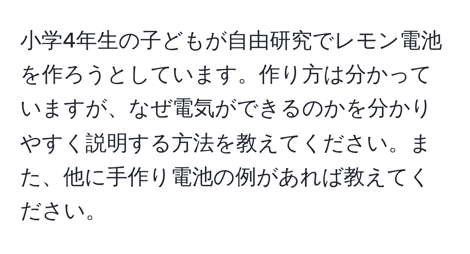 小学4年生の子どもが自由研究でレモン電池を作ろうとしています。作り方は分かっていますが、なぜ電気ができるのかを分かりやすく説明する方法を教えてください。また、他に手作り電池の例があれば教えてください。