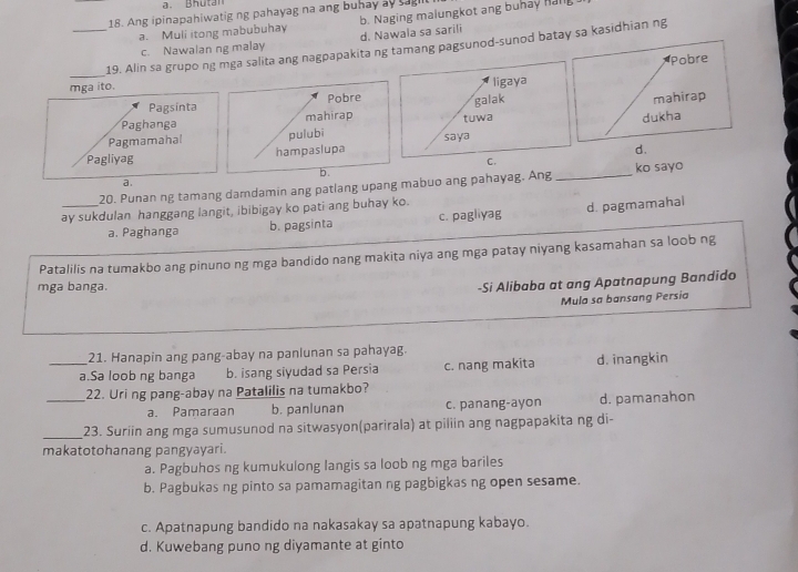 Bhutan 
18. Ang ipinapahiwatig ng pahayag na ang buhay ay sagt
a. Muli itong mabubuhay b. Naging malungkot ang buhay han
c. Nawalan ng malay d. Nawala sa sarili
_19. Alin sa grupo ng mga salita ang nagpapakita ng tamang pagsunod-sunod batay sa kasidhian ng
mga ito. Pobre
ligaya
Pagsinta Pobre
Paghanga mahirap tuwa galak mahirap
dukha
Pagmamahal pulubi
d.
Pagliyag hampaslupa saya
C.
b.
a 
20. Punan ng tamang damdamin ang patlang upang mabuo ang pahayag. Ang _ko sayo
ay sukdulan hanggang langit, ibibigay ko pati ang buhay ko.
a. Paghanga b. pagsinta c. pagliyag d. pagmamahal
Patalilis na tumakbo ang pinuno ng mga bandido nang makita niya ang mga patay niyang kasamahan sa loob ng
mga banga.
-Si Alibaba at ang Apatnapung Bandīdo
Mula sa bansang Persia
21. Hanapin ang pang-abay na panlunan sa pahayag.
_a.Sa loob ng banga b. isang siyudad sa Persia c. nang makita d. inangkin
_22. Uring pang-abay na Patalilis na tumakbo?
a. Pamaraan b. panlunan c. panang-ayon d. pamanahon
_23. Suriin ang mga sumusunod na sitwasyon(parirala) at piliin ang nagpapakita ng di-
makatotohanang pangyayari.
a. Pagbuhos ng kumukulong langis sa loob ng mga bariles
b. Pagbukas ng pinto sa pamamagitan ng pagbigkas ng open sesame.
c. Apatnapung bandido na nakasakay sa apatnapung kabayo.
d. Kuwebang puno ng diyamante at ginto