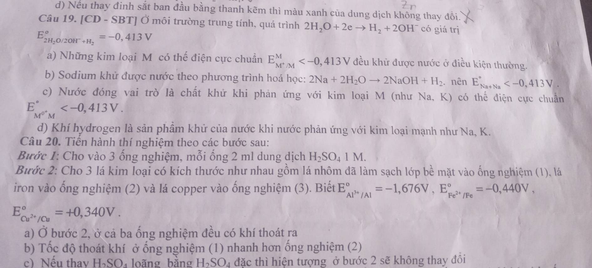 Nếu thay đinh sắt ban đầu bằng thanh kẽm thì màu xanh của dung dịch không thay đồi.
Câu 19. [CD - SBT] Ở môi trường trung tính, quá trình 2H_2O+2eto H_2+2OH^- có giá trị
E_2H_2O/2OH^-+H_2^circ =-0,413V
a) Những kim loại M có thế điện cực chuẩn E_M^+/M^M đều khử được nước ở điều kiện thường.
b) Sodium khử được nước theo phương trình hoá học: 2Na+2H_2Oto 2NaOH+H_2. nên E_(Na+Na)°
c) Nước đóng vai trò là chất khử khi phản ứng với kim loại M (như Na, K) có thế điện cực chuẩn
E_M^(0+)M^circ 
d) Khí hydrogen là sản phầm khử của nước khi nước phản ứng với kim loại mạnh như Na, K.
Câu 20. Tiến hành thí nghiệm theo các bước sau:
Bước 1: Cho vào 3 ống nghiệm, mỗi ống 2 ml dung dịch H_2SO_41M.
Bước 2: Cho 3 lá kim loại có kích thước như nhau gồm lá nhôm đã làm sạch lớp bề mặt vào ống nghiệm (1), lá
iron vào ống nghiệm (2) và lá copper vào ống nghiệm (3). Biết E_Al^(3+)/Al^circ =-1,676V,E_Fe^(2+)/Fe^circ =-0,440V,
E_cu^(2+)/Cu^circ =+0,340V.
a) Ở bước 2, ở cả ba ống nghiệm đều có khí thoát ra
b) Tốc độ thoát khí ở ống nghiệm (1) nhanh hơn ống nghiệm (2)
c) Nếu thav H_2SO_4 loãng bằng H_2SO_4 đặc thì hiện tượng ở bước 2 sẽ không thay đôi