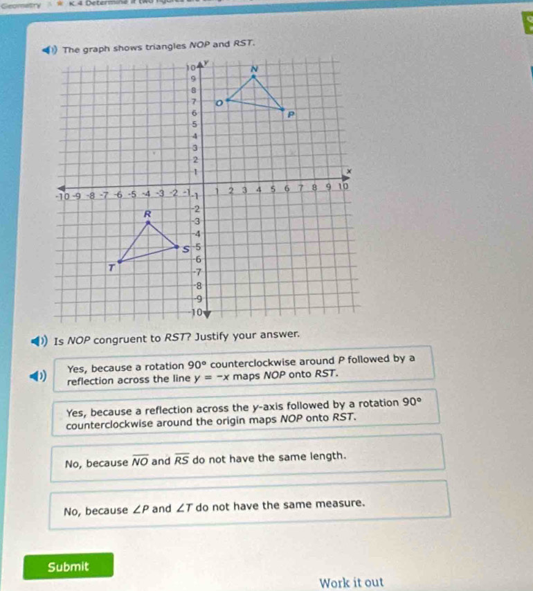 Geomatry w K.4 Determiné
) Is NOP congruent to RST? Justify your answer.
Yes, because a rotation 90° counterclockwise around P followed by a
D reflection across the line y=-x maps NOP onto RST.
Yes, because a reflection across the y-axis followed by a rotation 90°
counterclockwise around the origin maps NOP onto RST.
No, because overline NO and overline RS do not have the same length.
No, because ∠ P and ∠ T do not have the same measure.
Submit
Work it out