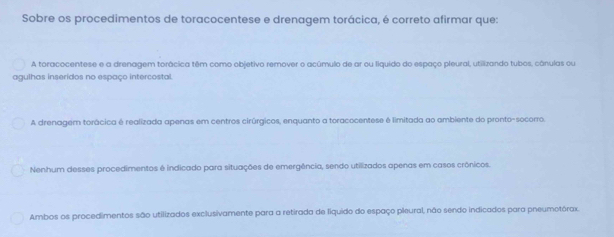 Sobre os procedimentos de toracocentese e drenagem torácica, é correto afirmar que:
A toracocentese e a drenagem torácica têm como objetivo remover o acúmulo de ar ou liquido do espaço pleural, utilizando tubos, cânulas ou
agulhas inseridos no espaço intercostal.
A drenagem torácica é realizada apenas em centros cirúrgicos, enquanto a toracocentese é limitada ao ambiente do pronto-socorro.
Nenhum desses procedimentos é indicado para situações de emergência, sendo utilizados apenas em casos crônicos.
Ambos os procedimentos são utilizados exclusivamente para a retirada de liquido do espaço pleural, não sendo indicados para pneumotórax.