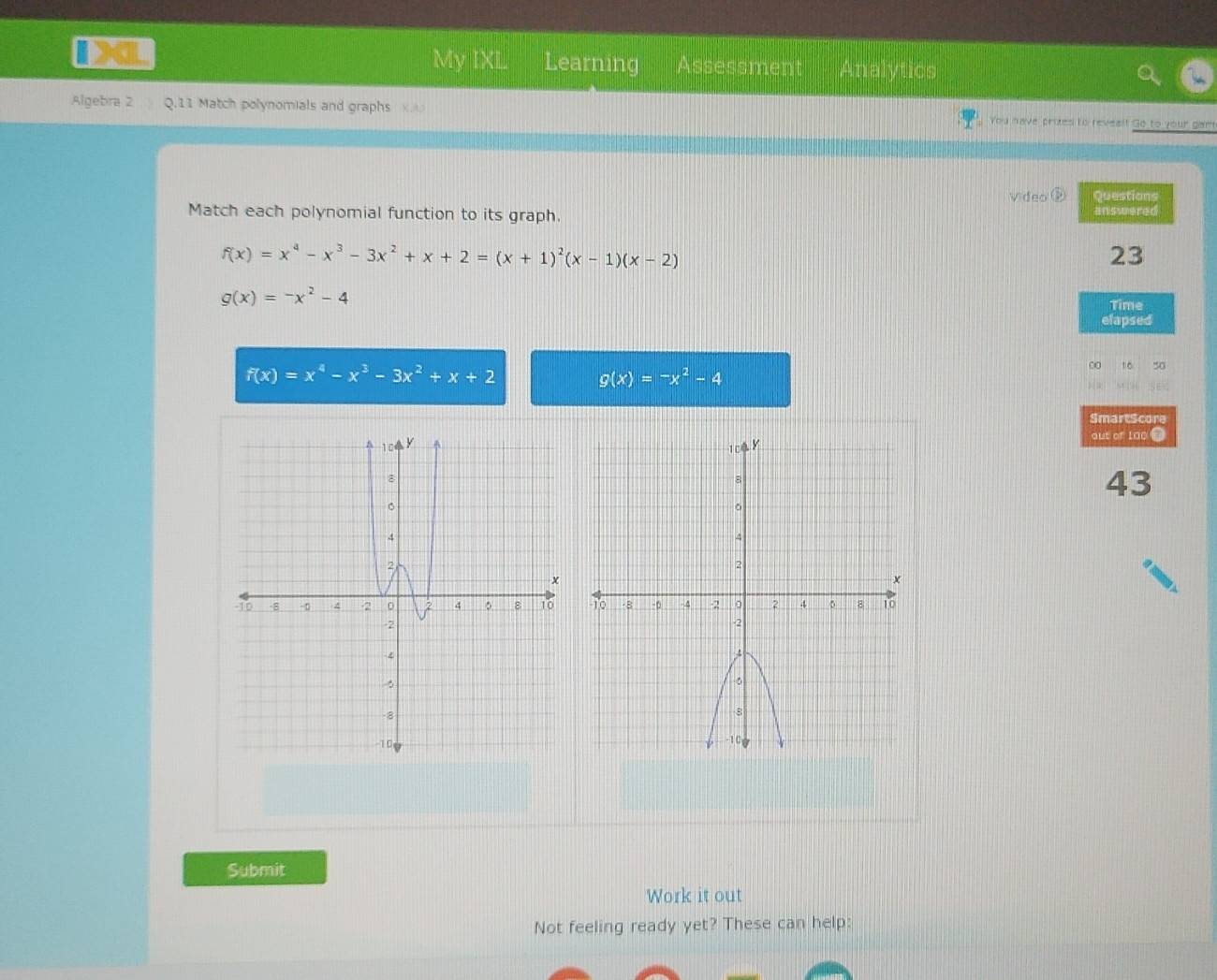 My IXL Learning Assessment Analytics 
Algebra 2 2 .11 Match polynomials and graphs x Ao You have protes to reveal! Go to your gam 
video ② Questions 
Match each polynomial function to its graph. answered
f(x)=x^4-x^3-3x^2+x+2=(x+1)^2(x-1)(x-2)
23
g(x)=-x^2-4
Time 
elapsed
f(x)=x^4-x^3-3x^2+x+2
g(x)=-x^2-4
∞0 10 50 
SmartScore 
out of Lao . 
43 
Submit 
Work it out 
Not feeling ready yet? These can help: