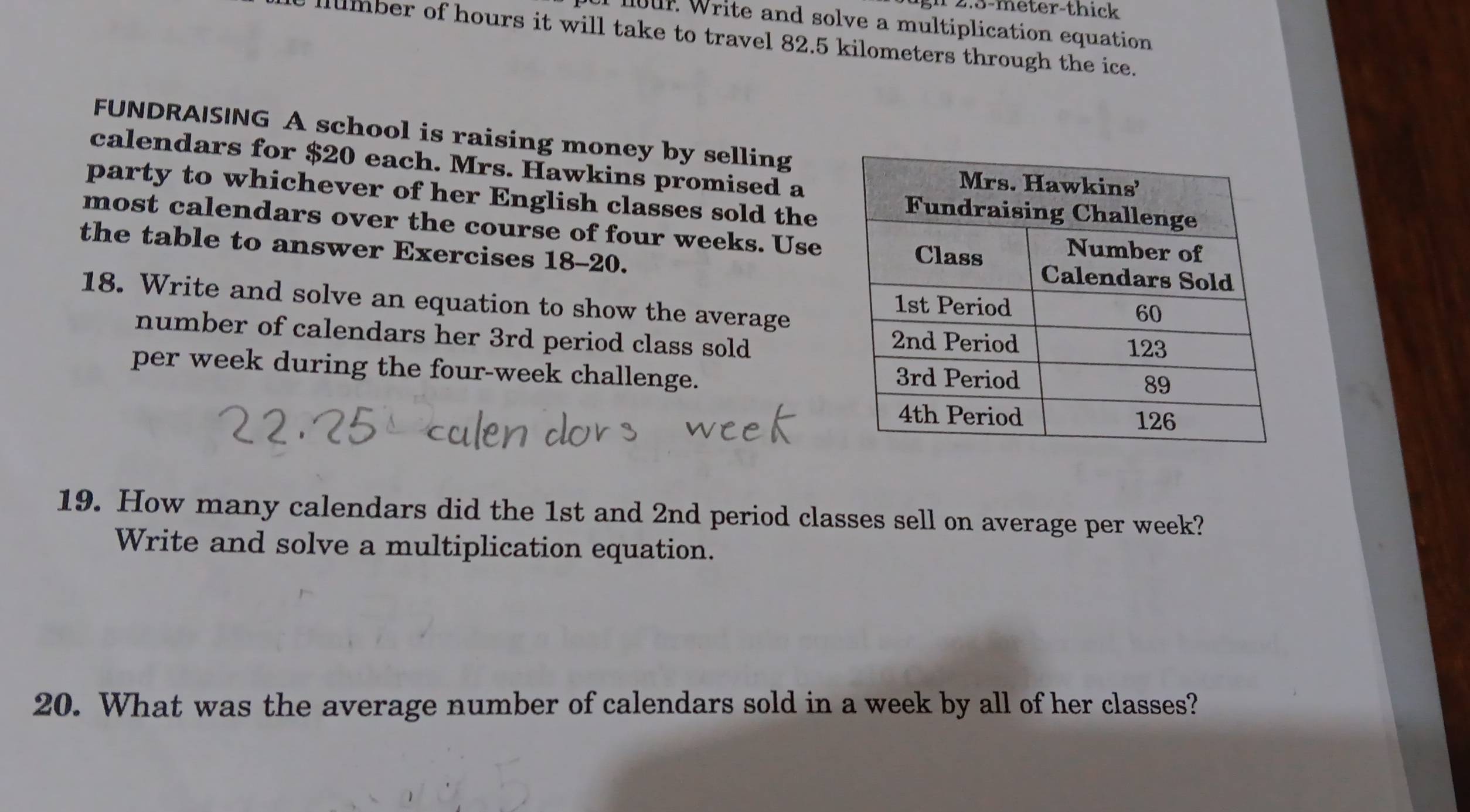 2.3-meter -thick 
lour. Write and solve a multiplication equation 
llumber of hours it will take to travel 82.5 kilometers through the ice. 
FUNDRAISING A school is raising money by selling 
calendars for $20 each. Mrs. Hawkins promised a 
party to whichever of her English classes sold the 
most calendars over the course of four weeks. Use 
the table to answer Exercises 18-20. 
18. Write and solve an equation to show the average 
number of calendars her 3rd period class sold 
per week during the four-week challenge. 
19. How many calendars did the 1st and 2nd period classes sell on average per week? 
Write and solve a multiplication equation. 
20. What was the average number of calendars sold in a week by all of her classes?