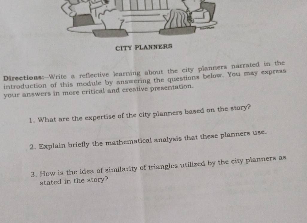 Directions:—Write a reflective learning about the city planners narrated in the 
introduction of this module by answering the questions below. You may express 
your answers in more critical and creative presentation. 
1. What are the expertise of the city planners based on the story? 
2. Explain briefly the mathematical analysis that these planners use. 
3. How is the idea of similarity of triangles utilized by the city planners as 
stated in the story?