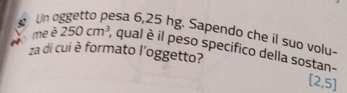 Un c 
esa 6,25 hg. Sapendo che il suo volu- 
o me è 250cm^3 , qual è il peso specifico della sostan- 
za di cui è formato l'oggetto?
[2,5]