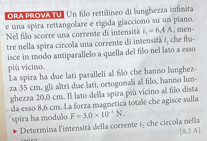 ORA PROVA TU| Un filo rettilineo di lunghezza infinita 
e una spira rettangolare e rigida giacciono su un piano. 
Nel filo scorre una corrente di intensità i_1=6,4A , men- 
tre nella spira circola una corrente di intensità i_2 che flu- 
isce in modo antiparallelo a quella del filo nel lato a esso 
più vicino. 
La spira ha due lati paralleli al filo che hanno lunghez- 
za 35 cm, gli altri due lati, ortogonali al filo, hanno lun- 
ghezza 20,0 cm. Il lato della spira più vicino al filo dista 
da esso 8,6 cm. La forza magnetica totale che agisce sulla 
spira ha modulo F=3,0* 10^(-5)N. 
Determina l'intensità della corrente i_2 che circola nella
[8,2A]