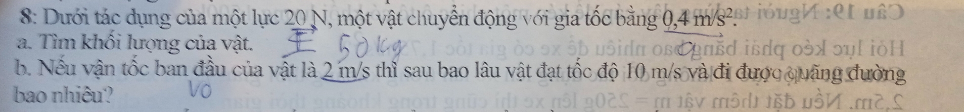 8: Dưới tác dụng của một lực 20 N, một vật chuyển động với gia tốc bằng 0,4 m/s²
a. Tìm khối lượng của vật. 
b. Nếu vận tốc ban đầu của vật là 2 m/s thì sau bao lâu vật đạt tốc độ 10 m/s và đi được quãng ở 
bao nhiêu?