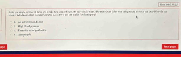 Time left 0:47:32
Sofie is a single mother of three and works two jobs to be able to provide for them. She sometimes jokes that being under stress is the only lifestyle she
knows. Which condition does her chronic stress most put her at risk for developing?
a. An autoimmune disease
b. High blood pressurs
c. Excessive urine production
d. Acromegaly
age Next page