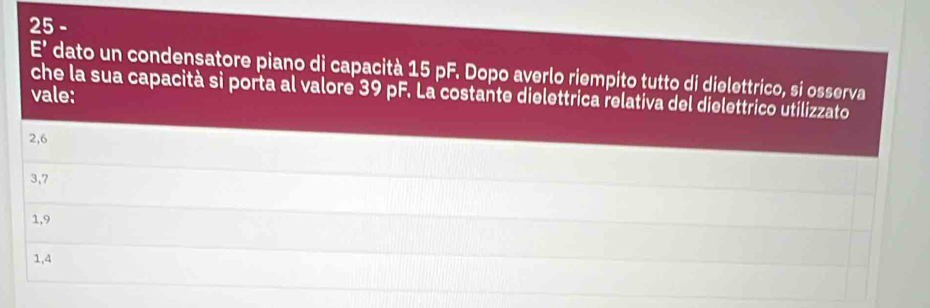 25 -
overline E dato un condensatore piano di capacità 15 pF. Dopo averlo riempito tutto di dielettrico, si osserva
che la sua capacità sì porta al valore 39 pF. La costante dielettrica relativa del dielettrico utilizzato
vale:
2, 6
3, 7
1, 9
1, 4