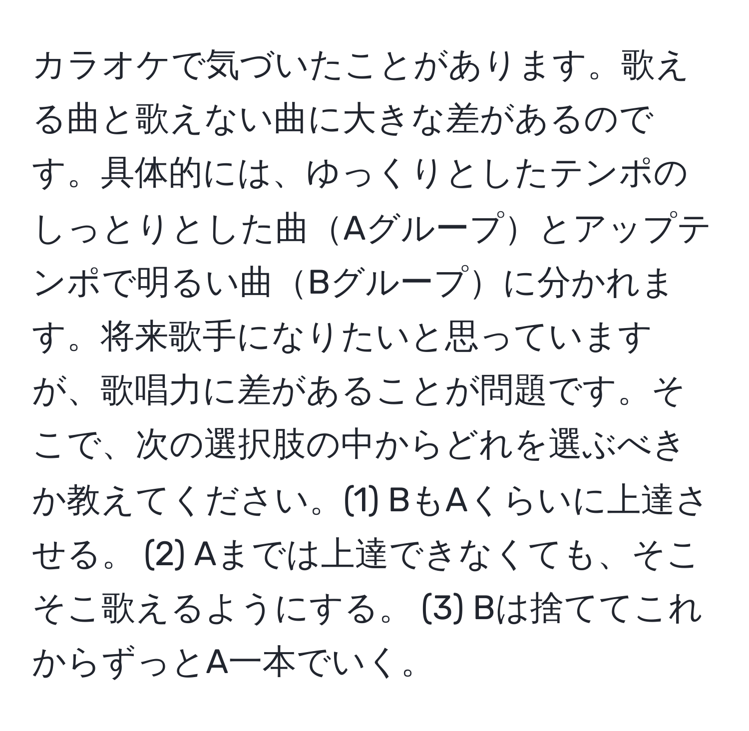 カラオケで気づいたことがあります。歌える曲と歌えない曲に大きな差があるのです。具体的には、ゆっくりとしたテンポのしっとりとした曲Aグループとアップテンポで明るい曲Bグループに分かれます。将来歌手になりたいと思っていますが、歌唱力に差があることが問題です。そこで、次の選択肢の中からどれを選ぶべきか教えてください。(1) BもAくらいに上達させる。 (2) Aまでは上達できなくても、そこそこ歌えるようにする。 (3) Bは捨ててこれからずっとA一本でいく。