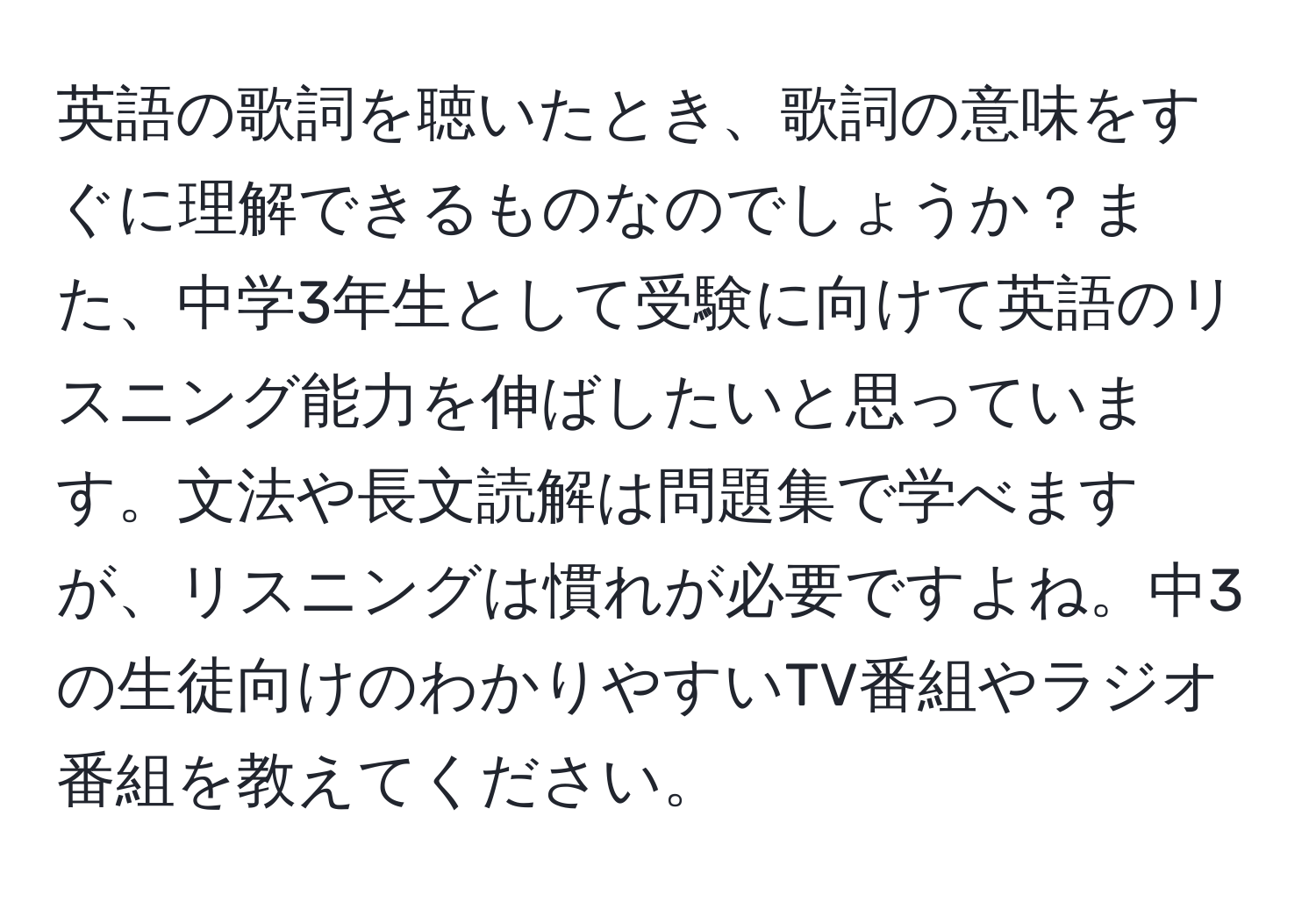 英語の歌詞を聴いたとき、歌詞の意味をすぐに理解できるものなのでしょうか？また、中学3年生として受験に向けて英語のリスニング能力を伸ばしたいと思っています。文法や長文読解は問題集で学べますが、リスニングは慣れが必要ですよね。中3の生徒向けのわかりやすいTV番組やラジオ番組を教えてください。