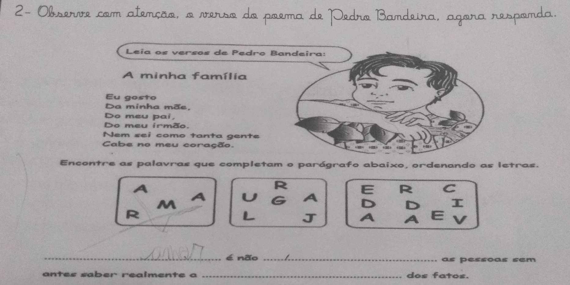 2- Obperere com atenção o N 
ma d Bamdeira, agøra responda 
Leia os versos de Pedro Bandeira: 
A minha família 
Eu gosto 
Da minha mãe, 
Do meu pai, 
Do meu irmão. 
Nem sei como tanta gente 
Cabe no meu coração. 
Encontre as palavras que completam o parágrafo abaixo, ordenando as letras. 
R 
C 
M 
T 
R 
_é não _as pessoas sem 
antes saber realmente a _dos fatos.