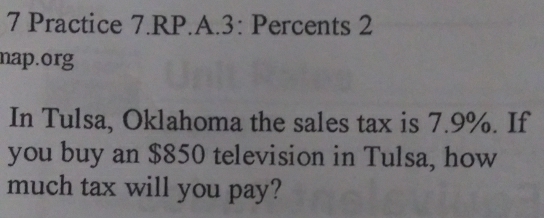 Practice 7.RP.A.3: Percents 2 
nap.org 
In Tulsa, Oklahoma the sales tax is 7.9%. If 
you buy an $850 television in Tulsa, how 
much tax will you pay?