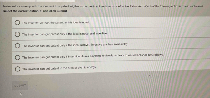 An inventor came up with the idea which is patent eligible as per section 3 and section 4 of Indian Patent Act. Which of the following option is true in such case?
Select the correct option(s) and click Submit.
The inventor can get the patent as his idea is novel.
The inventor can get patent only if the idea is novel and inventive.
The inventor can get patent only if the idea is novel, inventive and has some utility.
The inventor can get patent only if invention claims anything obviously contrary to well established natural laws.
The inventor can get patent in the area of atomic energy.
SUBMIT