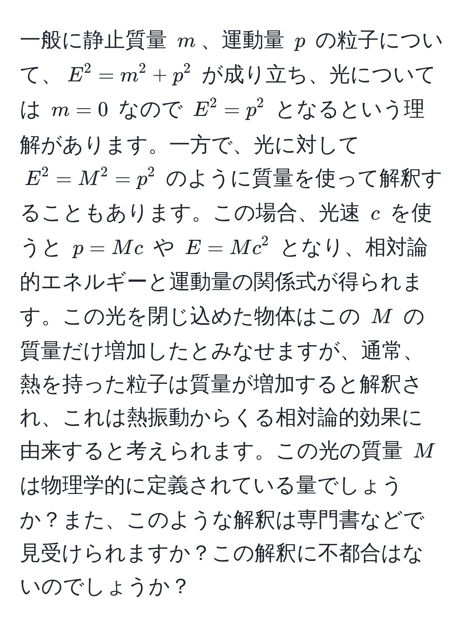 一般に静止質量 $m$、運動量 $p$ の粒子について、$E^2 = m^2 + p^2$ が成り立ち、光については $m = 0$ なので $E^2 = p^2$ となるという理解があります。一方で、光に対して $E^2 = M^2 = p^2$ のように質量を使って解釈することもあります。この場合、光速 $c$ を使うと $p = Mc$ や $E = Mc^2$ となり、相対論的エネルギーと運動量の関係式が得られます。この光を閉じ込めた物体はこの $M$ の質量だけ増加したとみなせますが、通常、熱を持った粒子は質量が増加すると解釈され、これは熱振動からくる相対論的効果に由来すると考えられます。この光の質量 $M$ は物理学的に定義されている量でしょうか？また、このような解釈は専門書などで見受けられますか？この解釈に不都合はないのでしょうか？