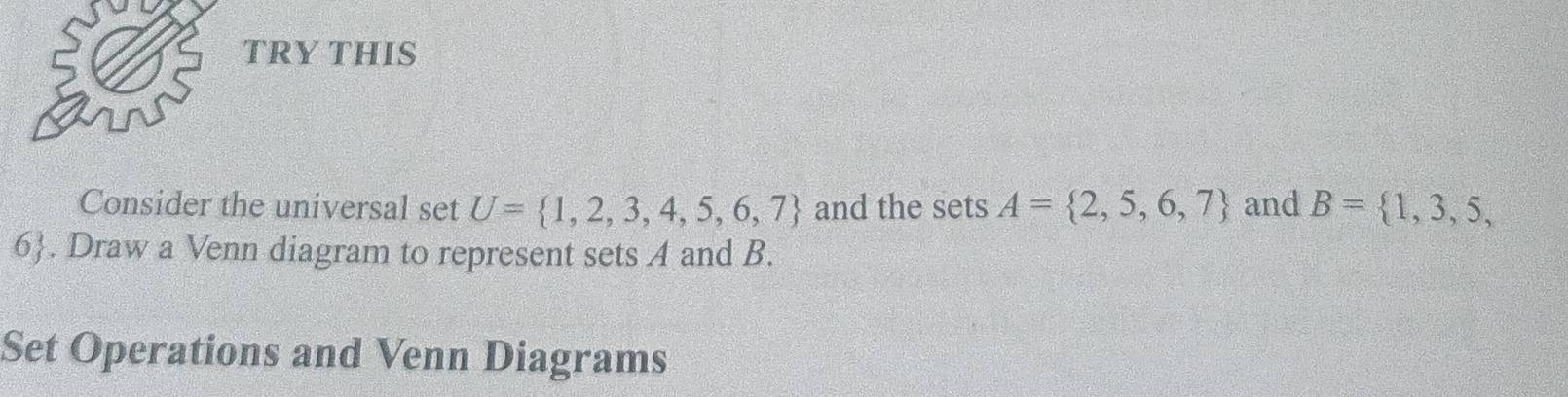 TRY THIS 
Consider the universal set U= 1,2,3,4,5,6,7 and the sets A= 2,5,6,7 and B= 1,3,5,
6. Draw a Venn diagram to represent sets A and B. 
Set Operations and Venn Diagrams