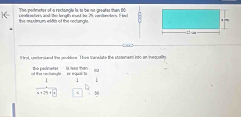 The perimeter of a rectangle is to be no greater than 80
centimeters and the length must be 25 centimeters. Find 
the maximum width of the rectangle. 
First, understand the problem. Then translate the statement into an inequality. 
the perimeter is less than 
of the rectangle or equal to 80
x+25+x
80