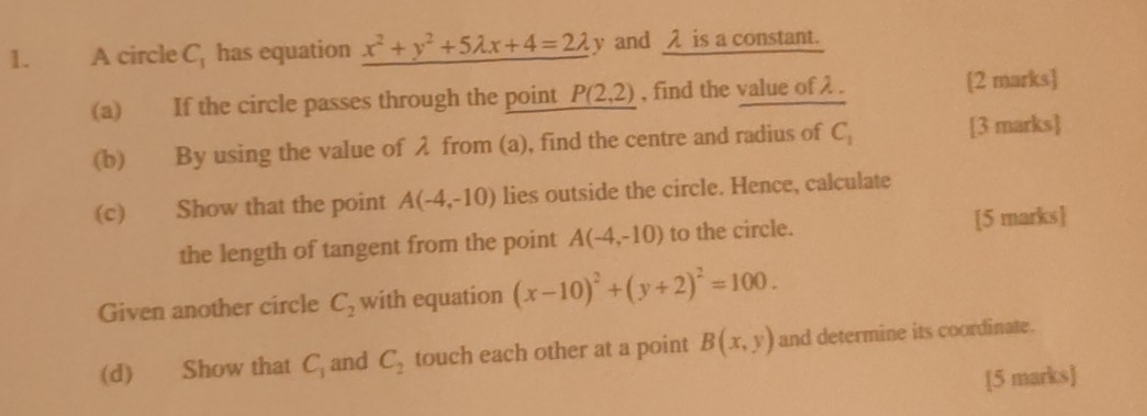 A circle C_1 has equation x^2+y^2+5lambda x+4=2lambda y y and λ is a constant. 
(a) If the circle passes through the point P(2,2) , find the value of λ. [2 marks] 
(b) By using the value of λ from (a), find the centre and radius of C_1 [3 marks] 
(c) Show that the point A(-4,-10) lies outside the circle. Hence, calculate 
the length of tangent from the point A(-4,-10) to the circle. [5 marks] 
Given another circle C_2 with equation (x-10)^2+(y+2)^2=100. 
(d) Show that C_1 and C_2 touch each other at a point B(x,y) and determine its coordinate. 
[5 marks]