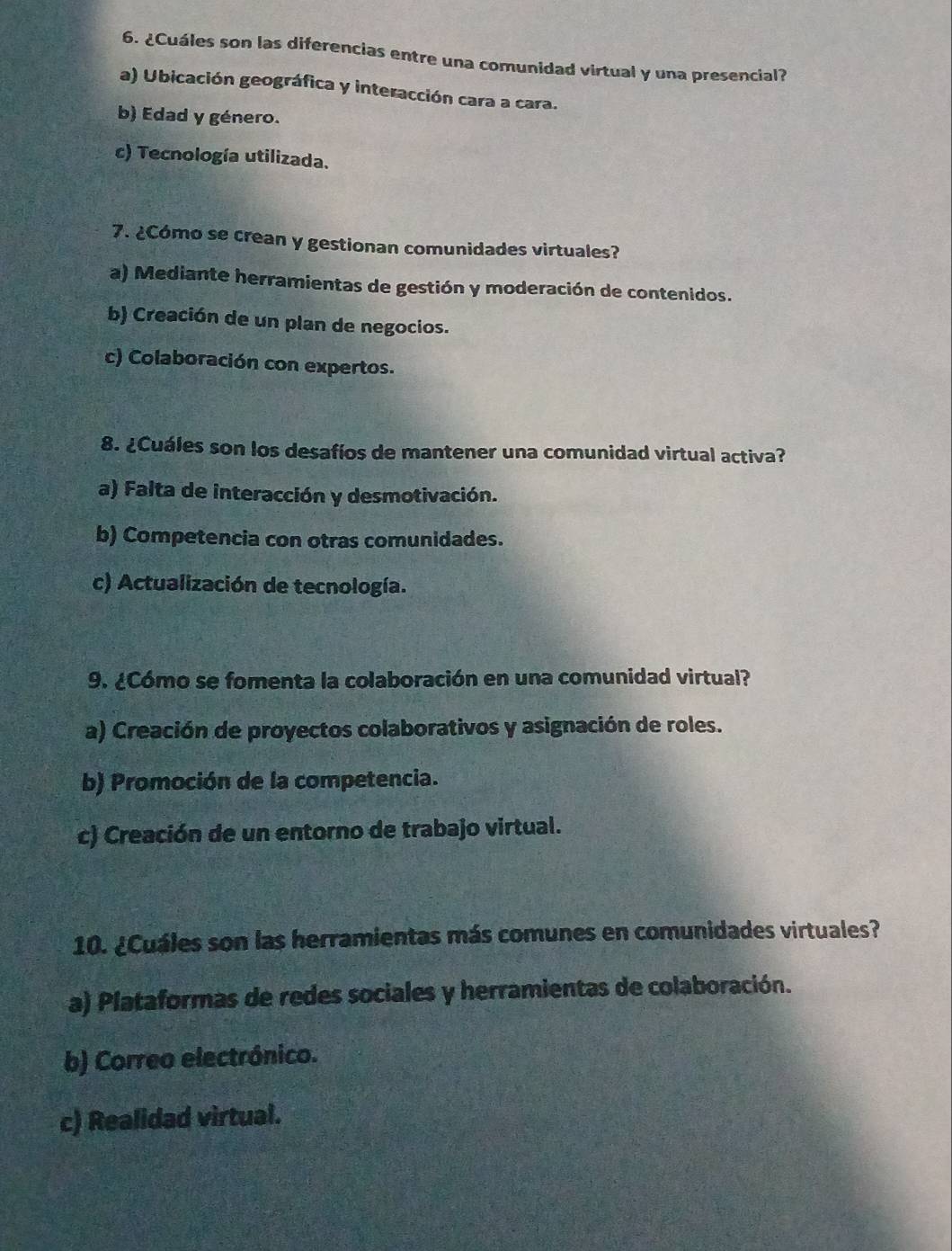 ¿Cuáles son las diferencias entre una comunidad virtual y una presencial?
a) Ubicación geográfica y interacción cara a cara.
b) Edad y género.
c) Tecnología utilizada.
7. ¿Cómo se crean y gestionan comunidades virtuales?
a) Mediante herramientas de gestión y moderación de contenidos.
b) Creación de un plan de negocios.
c) Colaboración con expertos.
8. ¿Cuáles son los desafíos de mantener una comunidad virtual activa?
a) Falta de interacción y desmotivación.
b) Competencia con otras comunidades.
c) Actualización de tecnología.
9. ¿Cómo se fomenta la colaboración en una comunidad virtual?
a) Creación de proyectos colaborativos y asignación de roles.
b) Promoción de la competencia.
c) Creación de un entorno de trabajo virtual.
10. ¿Cuáles son las herramientas más comunes en comunidades virtuales?
a) Plataformas de redes sociales y herramientas de colaboración.
b) Correo electrónico.
c) Realidad virtual.