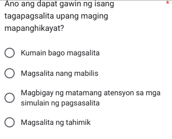 Ano ang dapat gawin ng isang
tagapagsalita upang maging
mapanghikayat?
Kumain bago magsalita
Magsalita nang mabilis
Magbigay ng matamang atensyon sa mga
simulain ng pagsasalita
Magsalita ng tahimik