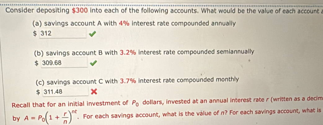 Consider depositing $300 into each of the following accounts. What would be the value of each account a
(a) savings account A with 4% interest rate compounded annually
$ 312
(b) savings account B with 3.2% interest rate compounded semiannually
$ 309.68
(c) savings account C with 3.7% interest rate compounded monthly
$ 311.48
Recall that for an initial investment of P_0 dollars, invested at an annual interest rate r (written as a decim
by A=P_0(1+ r/n )^nt. For each savings account, what is the value of n? For each savings account, what is