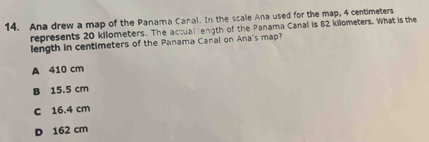 Ana drew a map of the Panama Canal. In the scale Ana used for the map, 4 centimeters
represents 20 kilometers. The actual length of the Panama Canal is 82 kilometers. What is the
length in centimeters of the Panama Canal on Ana's map?
A 410 cm
B 15.5 cm
c 16.4 cm
D 162 cm